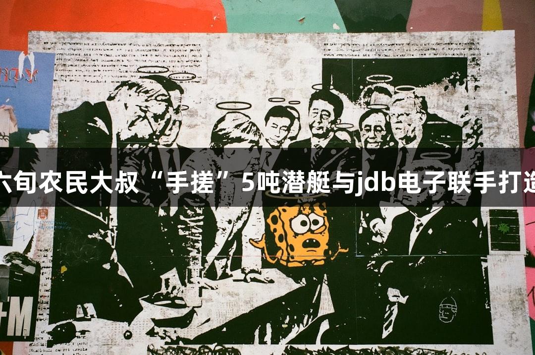 成功发射！六旬农民大叔“手搓”5吨潜艇与jdb电子联手打造游戏新体验