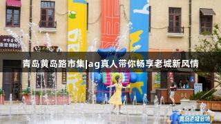青岛黄岛路市集|ag真人带你畅享老城新风情