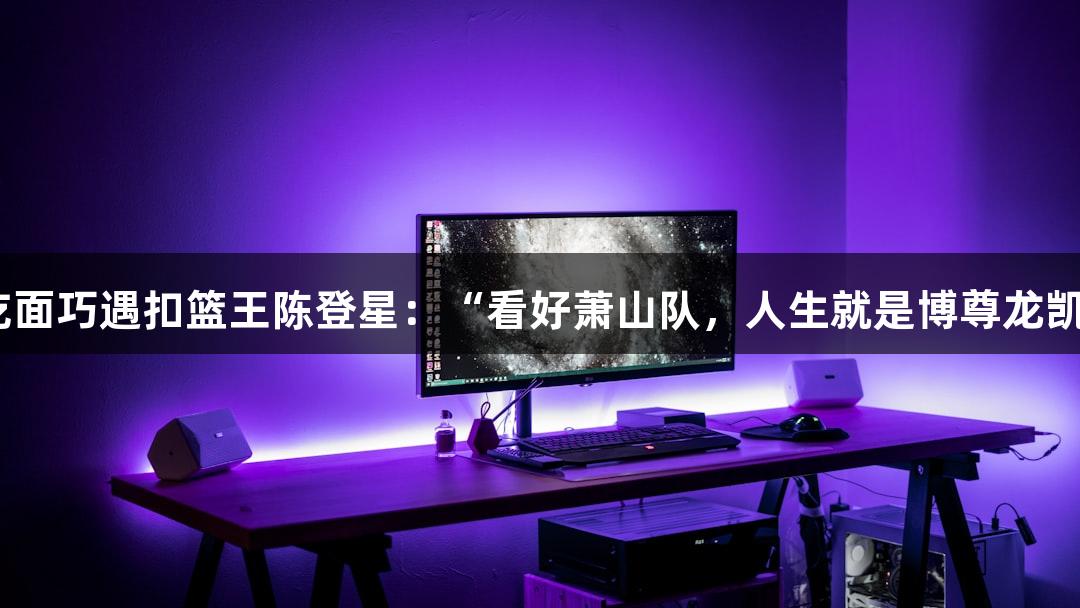 楼下吃面巧遇扣篮王陈登星：“看好萧山队，人生就是博尊龙凯时！”