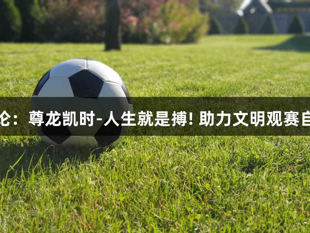 东湖评论：尊龙凯时-人生就是搏! 助力文明观赛自觉形成