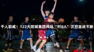 千人助威！122大阳城集团网站“村BA”次日激战不断