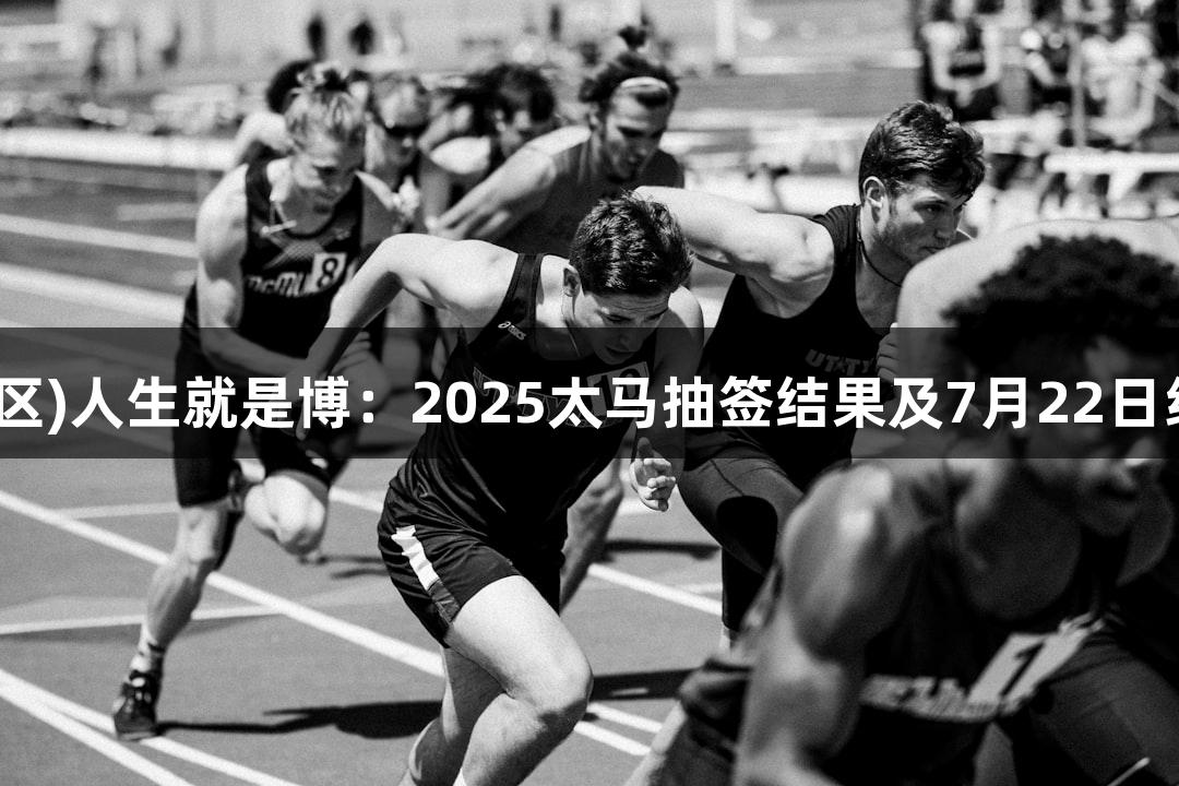 尊龙凯时(中国区)人生就是博：2025太马抽签结果及7月22日线上赛报名开启
