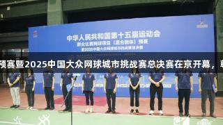十五运网球混合团体预赛暨2025中国大众网球城市挑战赛总决赛在京开幕，尊龙凯时-人生就是搏!