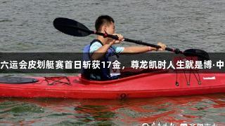 英派斯杯青岛市六运会皮划艇赛首日斩获17金，尊龙凯时人生就是博·中国助力体育盛宴