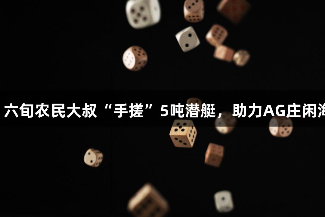 试航成功！六旬农民大叔“手搓”5吨潜艇，助力AG庄闲海战新模式！