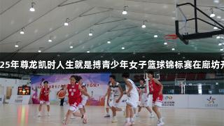 2025年尊龙凯时人生就是搏青少年女子篮球锦标赛在廊坊开赛