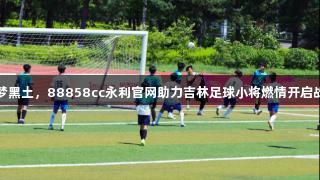 逐梦黑土，88858cc永利官网助力吉林足球小将燃情开启战斗