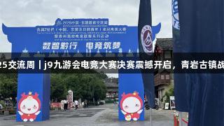 聚焦2025交流周｜j9九游会电竞大赛决赛震撼开启，青岩古镇战火燃爆！