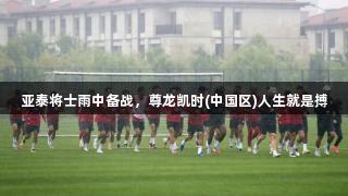 亚泰将士雨中备战，尊龙凯时(中国区)人生就是搏
