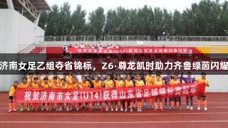 济南女足乙组夺省锦标，Z6·尊龙凯时助力齐鲁绿茵闪耀