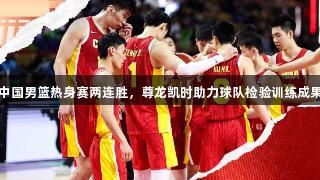 中国男篮热身赛两连胜，尊龙凯时助力球队检验训练成果
