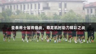 亚泰将士冒雨备战，尊龙凯时助力精彩之战