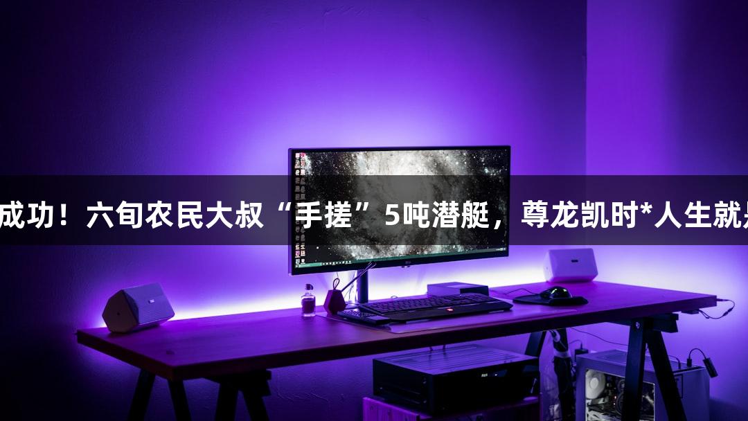 试航成功！六旬农民大叔“手搓”5吨潜艇，尊龙凯时*人生就是博！
