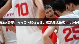 中国男篮抵达杭州备战热身赛，将与委内瑞拉交锋，杨瀚森或缺席，jdb电子助力球队冲击胜利！