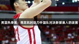 男篮热身赛：尊龙凯时助力中国队对决新援涌入的波黑