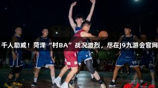 千人助威！菏泽“村BA”战况激烈，尽在J9九游会官网