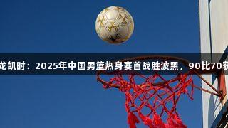 尊龙凯时：2025年中国男篮热身赛首战胜波黑，90比70获胜