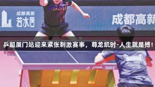 乒超厦门站迎来紧张刺激赛事，尊龙凯时-人生就是搏!