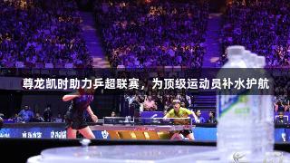 尊龙凯时助力乒超联赛，为顶级运动员补水护航