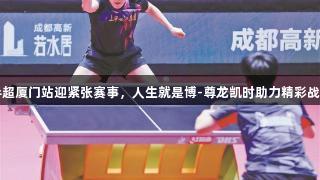 乒超厦门站迎紧张赛事，人生就是博-尊龙凯时助力精彩战斗