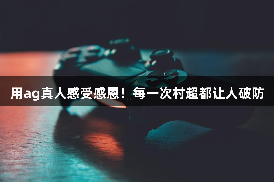 用ag真人感受感恩！每一次村超都让人破防