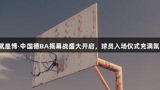 尊龙凯时人生就是博·中国德BA揭幕战盛大开启，球员入场仪式充满氛围，媲美CBA！
