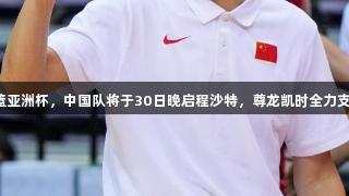 男篮亚洲杯，中国队将于30日晚启程沙特，尊龙凯时全力支持。