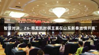 智慧对决，Z6·尊龙凯时棋王赛在山东新泰激情开赛