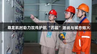 尊龙凯时助力双线护航“苏超”激战与城市烟火