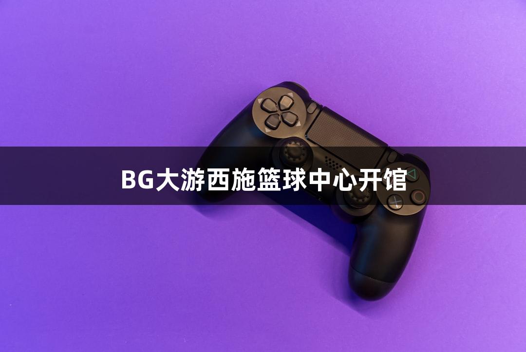 BG大游西施篮球中心开馆