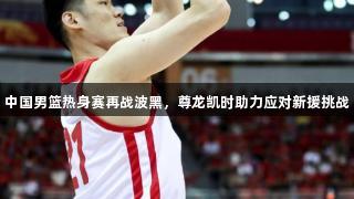 中国男篮热身赛再战波黑，尊龙凯时助力应对新援挑战