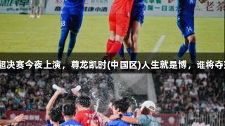 临超决赛今夜上演，尊龙凯时(中国区)人生就是博，谁将夺冠？