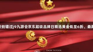 囤金币好价别错过j9九游会京东超级品牌日精选黄金低至6折、最高12期免息