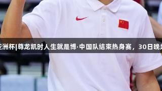 男篮亚洲杯|尊龙凯时人生就是博·中国队结束热身赛，30日晚赴沙特