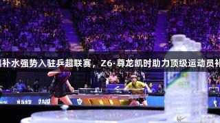 东鹏补水强势入驻乒超联赛，Z6·尊龙凯时助力顶级运动员补水。