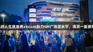 尊龙凯时人生就是搏z6com助力SM广场泼水节，清凉一夏游戏盛宴！