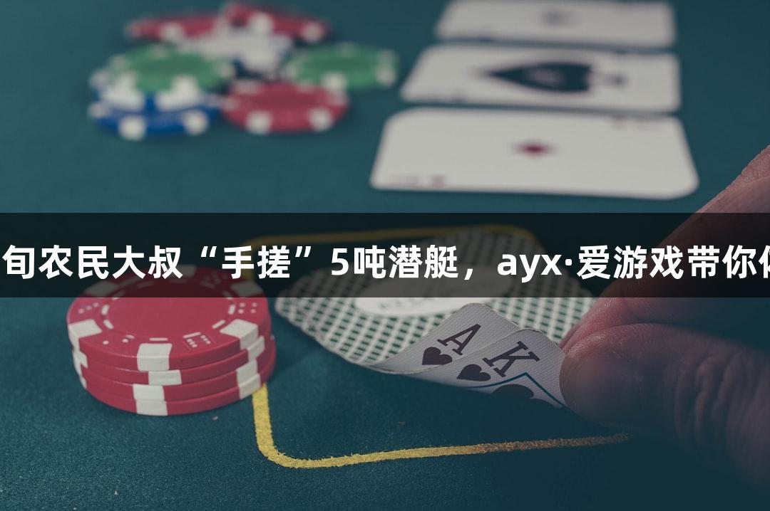 试航成功！六旬农民大叔“手搓”5吨潜艇，ayx·爱游戏带你体验创意无限！