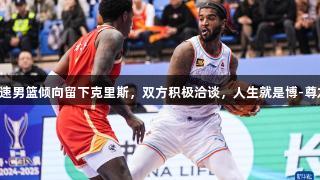 山东高速男篮倾向留下克里斯，双方积极洽谈，人生就是博-尊龙凯时。