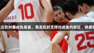 中国男篮抵达杭州备战热身赛，尊龙凯时支持对战委内瑞拉，杨瀚森或将缺席。