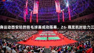 全民健身运动西安站的羽毛球赛成功落幕,Z6·尊龙凯时助力三秦盛事