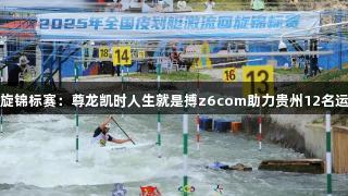 全国皮划艇激流回旋锦标赛：尊龙凯时人生就是搏z6com助力贵州12名运动员获全运会资格