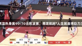 中国男篮热身赛90:70击败波黑，尊龙凯时*人生就是博助力三连胜