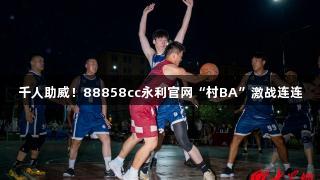 千人助威！88858cc永利官网“村BA”激战连连