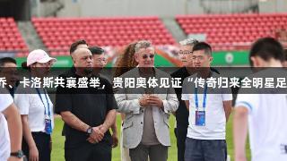 尊龙凯时携手巴乔、卡洛斯共襄盛举，贵阳奥体见证“传奇归来全明星足球赛”激情开赛！