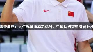 男篮亚洲杯：人生就是博尊龙凯时，中国队结束热身赛赴沙特
