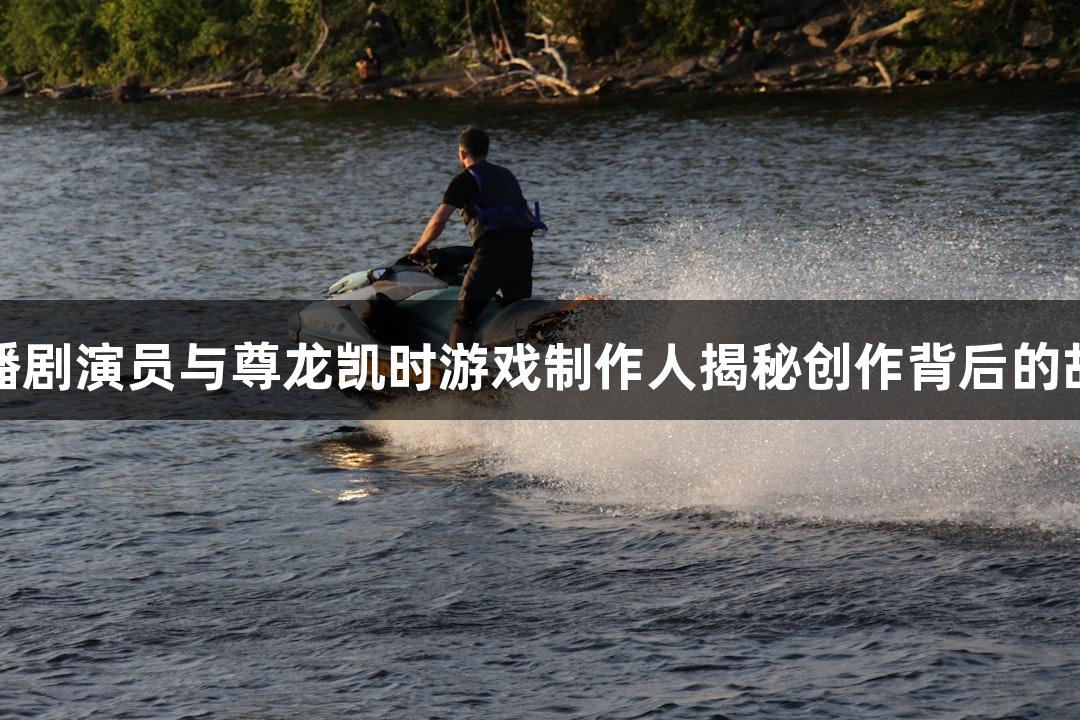 热播剧演员与尊龙凯时游戏制作人揭秘创作背后的故事