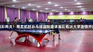精彩两天！尊龙凯时乒乓球国际邀请赛在临沂大学激情开赛