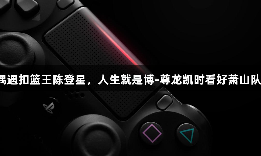 偶遇扣篮王陈登星,人生就是博-尊龙凯时看好萧山队!