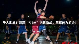 千人助威！菏泽“村BA”次日激战，尽在J9九游会！
