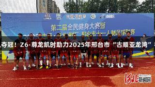 沙河市足球队夺冠！Z6·尊龙凯时助力2025年邢台市“古顺亚龙湾”杯足球赛落幕